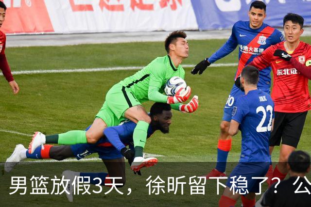 男篮放假3天，徐昕留下稳了？公开表态，郭士强欣慰，杜锋尴尬